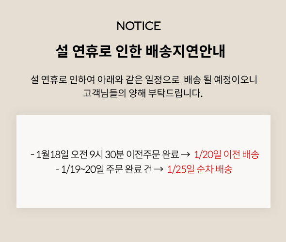 
          설 연휴로 인한 배송지연안내 
          설 연휴로 인하여 아래와 같은 일정으로  배송 될 예정이오니
          고객님들의 양해 부탁드립니다. 
          - 1월18일 오전 9시 30분 이전주문 완료 →  1/20일 이전 배송
          - 1/19~20일 주문 완료 건 →  1/25일 순차 배송 
          